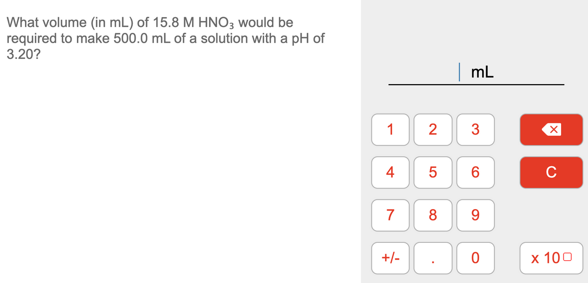What volume (in mL) of 15.8 M HNO3 would be
required to make 500.0 mL of a solution with a pH of
3.20?
|mL
1
2
3
4
6.
C
7
8
9.
+/-
х 100
