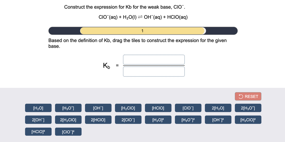 Construct the expression for Kb for the weak base, CIO".
CIO (aq) + H20(1) = OH (aq) + HCIO(aq)
1
Based on the definition of Kb, drag the tiles to construct the expression for the given
base.
5 RESET
[H2O]
[H;O*]
[OH]
[H2CIO]
[HCIO]
[CIO]
2[H2O]
2[H3O*]
2[OH]
2[H2CIO]
2[HCIO]
2[CIO]
[H2O]?
[H;O*j?
[OH]?
[H2CIO]?
[HCIO]?
[CIO]?
