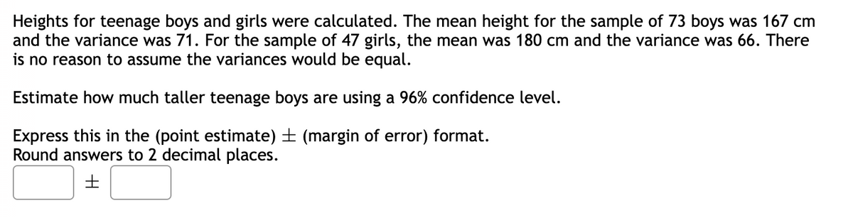 Heights for teenage boys and girls were calculated. The mean height for the sample of 73 boys was 167 cm
and the variance was 71. For the sample of 47 girls, the mean was 180 cm and the variance was 66. There
is no reason to assume the variances would be equal.
Estimate how much taller teenage boys are using a 96% confidence level.
Express this in the (point estimate) ± (margin of error) format.
Round answers to 2 decimal places.
H