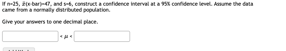 If n=25, x(x-bar)=47, and s-6, construct a confidence interval at a 95% confidence level. Assume the data
came from a normally distributed population.
Give your answers to one decimal place.
<ft<