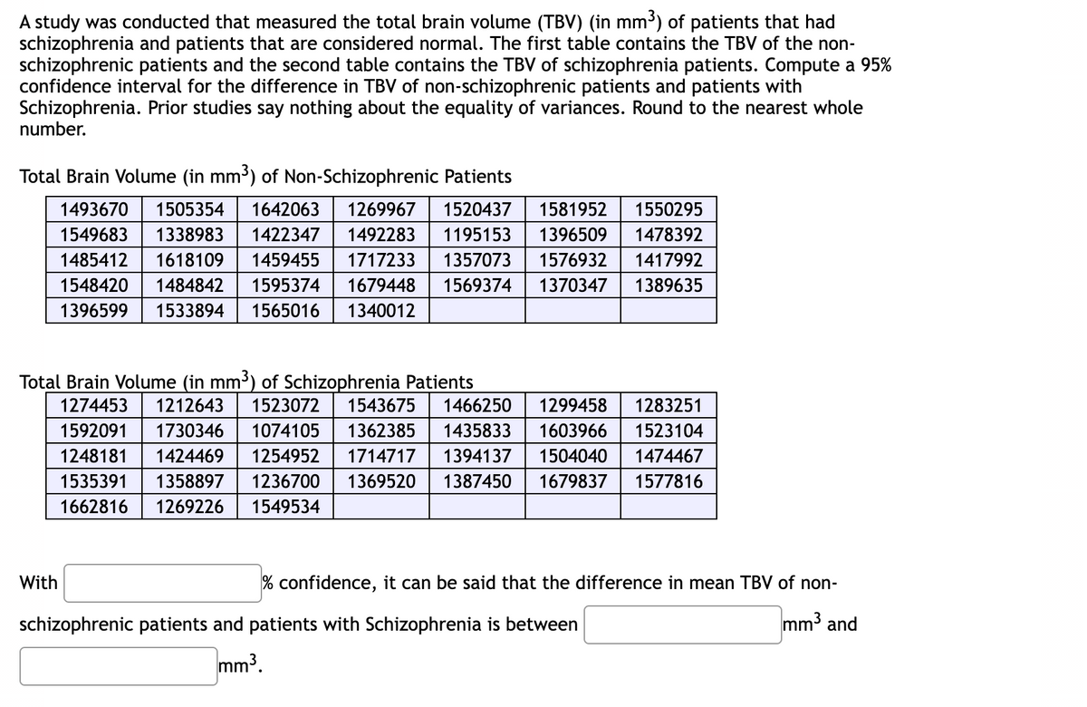 A study was conducted that measured the total brain volume (TBV) (in mm³) of patients that had
schizophrenia and patients that are considered normal. The first table contains the TBV of the non-
schizophrenic patients and the second table contains the TBV of schizophrenia patients. Compute a 95%
confidence interval for the difference in TBV of non-schizophrenic patients and patients with
Schizophrenia. Prior studies say nothing about the equality of variances. Round to the nearest whole
number.
Total Brain Volume (in mm³) of Non-Schizophrenic Patients
1493670 1505354 1642063 1269967 1520437 1581952 1550295
1549683 1338983 1422347 1492283 1195153 1396509 1478392
1485412 1618109 1459455 1717233 1357073 1576932 1417992
1548420 1484842 1595374 1679448 1569374 1370347 1389635
1396599 1533894 1565016 1340012
Total Brain Volume (in mm³) of Schizophrenia Patients
1274453 1212643 1523072 1543675 1466250 1299458 1283251
1592091 1730346 1074105 1362385 1435833 1603966 1523104
1248181 1424469 1254952 1714717 1394137 1504040 1474467
1535391 1358897 1236700 1369520 1387450 1679837 1577816
1662816 1269226 1549534
With
% confidence, it can be said that the difference in mean TBV of non-
mm³ and
schizophrenic patients and patients with Schizophrenia is between
mm³.