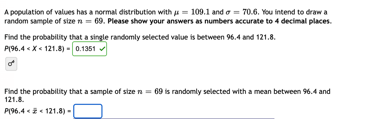 =
A population of values has a normal distribution with u 109.1 and o= 70.6. You intend to draw a
random sample of size n = 69. Please show your answers as numbers accurate to 4 decimal places.
Find the probability that a single randomly selected value is between 96.4 and 121.8.
P(96.4 < X < 121.8) = 0.1351
OF
Find the probability that a sample of size n = 69 is randomly selected with a mean between 96.4 and
121.8.
P(96.4 << 121.8) =