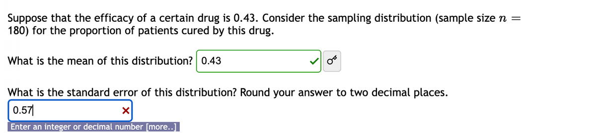 Suppose that the efficacy of a certain drug is 0.43. Consider the sampling distribution (sample size n =
180) for the proportion of patients cured by this drug.
What is the mean of this distribution? 0.43
What is the standard error of this distribution? Round your answer to two decimal places.
0.57
X
Enter an integer or decimal number [more..]