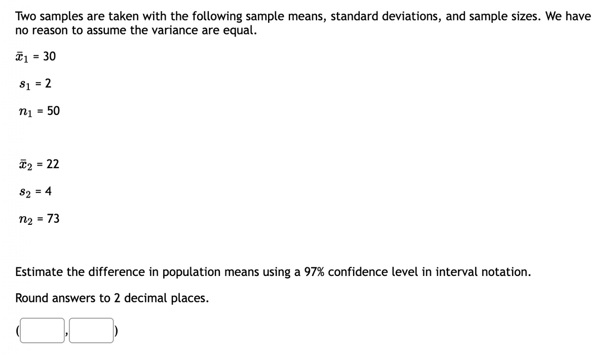 Two samples are taken with the following sample means, standard deviations, and sample sizes. We have
no reason to assume the variance are equal.
x₁ = 30
$1 = 2
n1 50
x₂ = 22
S₂ = 4
n2
= 73
Estimate the difference in population means using a 97% confidence level in interval notation.
Round answers to 2 decimal places.