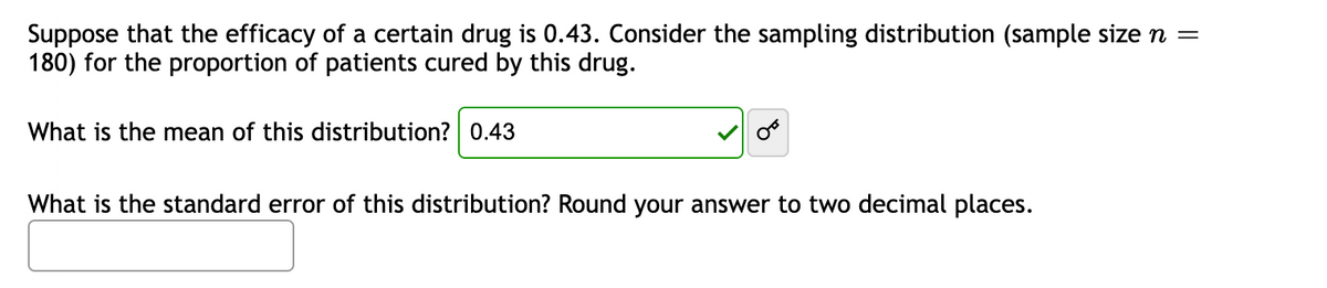 Suppose that the efficacy of a certain drug is 0.43. Consider the sampling distribution (sample size n =
180) for the proportion of patients cured by this drug.
What is the mean of this distribution? 0.43
OF
What is the standard error of this distribution? Round your answer to two decimal places.