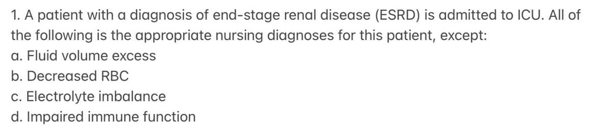 1. A patient with a diagnosis of end-stage renal disease (ESRD) is admitted to ICU. All of
the following is the appropriate nursing diagnoses for this patient, except:
a. Fluid volume excess
b. Decreased RBC
c. Electrolyte imbalance
d. Impaired immune function
