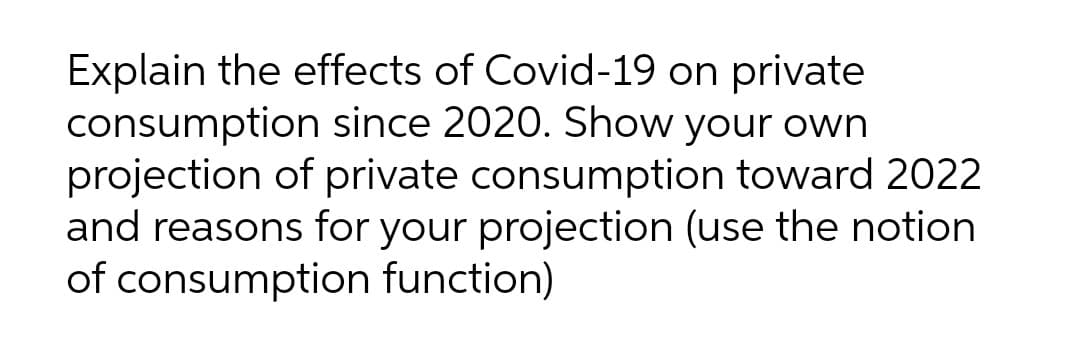 Explain the effects of Covid-19 on private
consumption since 2020. Show your own
projection of private consumption toward 2022
and reasons for your projection (use the notion
of consumption function)
