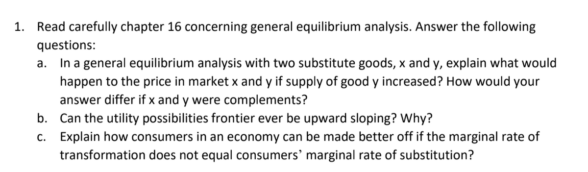 1. Read carefully chapter 16 concerning general equilibrium analysis. Answer the following
questions:
In a general equilibrium analysis with two substitute goods, x and y, explain what would
а.
happen to the price in market x and y if supply of good y increased? How would your
answer differ if x and y were complements?
b. Can the utility possibilities frontier ever be upward sloping? Why?
c. Explain how consumers in an economy can be made better off if the marginal rate of
transformation does not equal consumers' marginal rate of substitution?
