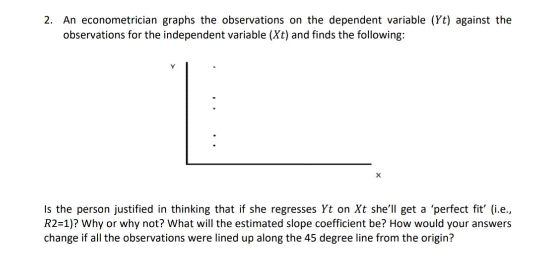 2. An econometrician graphs the observations on the dependent variable (Yt) against the
observations for the independent variable (Xt) and finds the following:
Is the person justified in thinking that if she regresses Yt on Xt she'll get a 'perfect fit' (i.e.,
R2=1)? Why or why not? What will the estimated slope coefficient be? How would your answers
change if all the observations were lined up along the 45 degree line from the origin?

