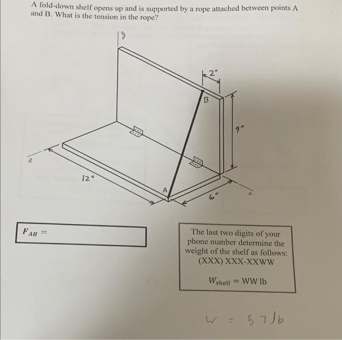 A fold-down shelf opens up and is supported by a rope attached between points A
and B. What is the tension in the rope?
2"
9"
12"
The last two digits of your
phone number determine the
weight of the shelf as follows:
(XXX) XXX-XXWW
FAB
!!
Wshelf = WW lb
%3D
W =
57 Jb
B.
