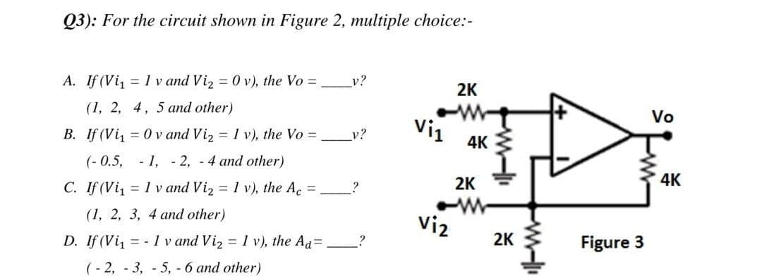 Q3): For the circuit shown in Figure 2, multiple choice:-
v?
A. If (Vi₁ = 1 v and Vi₂ = 0 v), the Vo =
2K
(1, 2, 4, 5 and other)
Vo
Vi1
v?
4K
B. If (Vi₁0v and Vi₂ = 1 v), the Vo =
(-0.5, -1, -2,-4 and other)
P
4K
2K
?
C. If (Vi₁ = 1 v and Vi₂ = 1 v), the Ac =
(1, 2, 3, 4 and other)
Viz
2K
D. If (Vi₁
= -1 v and Vi₂ = 1 v), the Ad=
Figure 3
(-2, -3, -5, - 6 and other)
?
il-w
ww-li