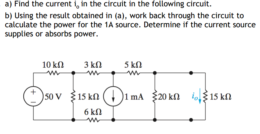 a) Find the current i, in the circuit in the following circuit.
b) Using the result obtained in (a), work back through the circuit to
calculate the power for the 1A source. Determine if the current source
supplies or absorbs power.
10 kN
3 ΚΩ
5 kN
+
50 V {15 kN ( , )1 mA { 20 kN
io 15 kN
6 kΩ
