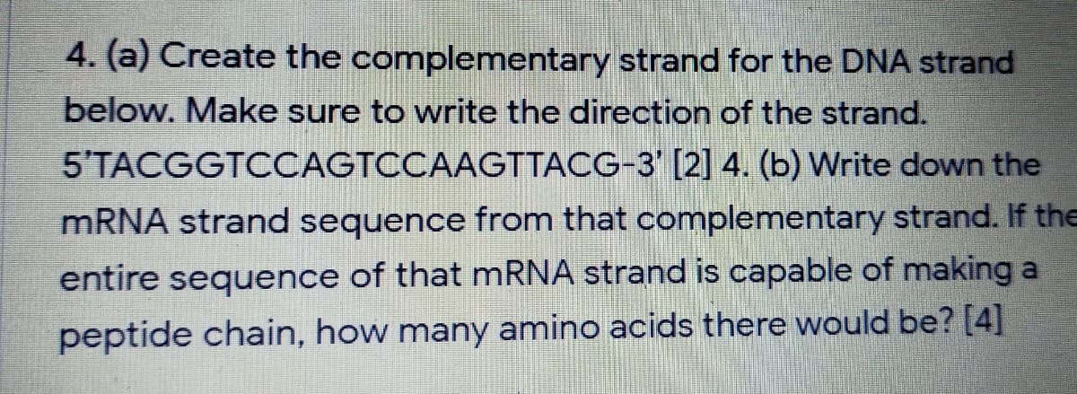 4. (a) Create the complementary strand for the DNA strand
below. Make sure to write the direction of the strand.
5'TACGGTCCAGTCCAAGTTACG-3' [2] 4. (b) Write down the
MRNA strand sequence from that complementary strand. If the
entire sequence of that mRNA strand is capable of making a
peptide chain, how many amino acids there would be? [4]
