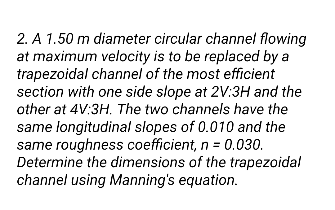 2. A 1.50 m diameter circular channel flowing
at maximum velocity is to be replaced by a
trapezoidal channel of the most efficient
section with one side slope at 2V:3H and the
other at 4V:3H. The two channels have the
same longitudinal slopes of 0.010 and the
same roughness coefficient, n = 0.030.
Determine the dimensions of the trapezoidal
channel using Manning's equation.
