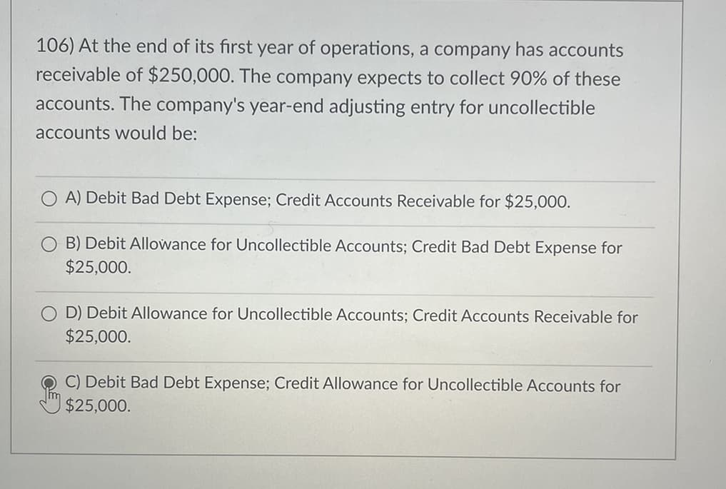 106) At the end of its first year of operations, a company has accounts
receivable of $250,000. The company expects to collect 90% of these
accounts. The company's year-end adjusting entry for uncollectible
accounts would be:
OA) Debit Bad Debt Expense; Credit Accounts Receivable for $25,000.
B) Debit Allowance for Uncollectible Accounts; Credit Bad Debt Expense for
$25,000.
D) Debit Allowance for Uncollectible Accounts; Credit Accounts Receivable for
$25,000.
C) Debit Bad Debt Expense; Credit Allowance for Uncollectible Accounts for
$25,000.