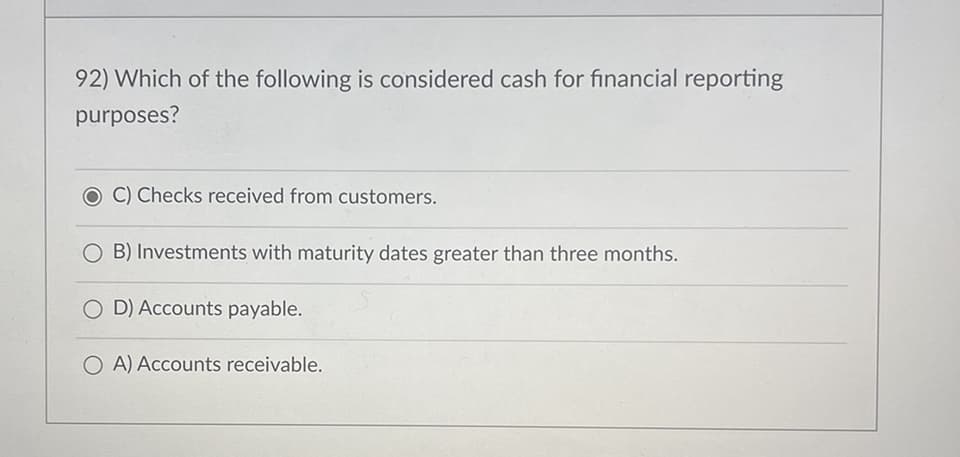 92) Which of the following is considered cash for financial reporting
purposes?
O C) Checks received from customers.
O B) Investments with maturity dates greater than three months.
OD) Accounts payable.
OA) Accounts receivable.