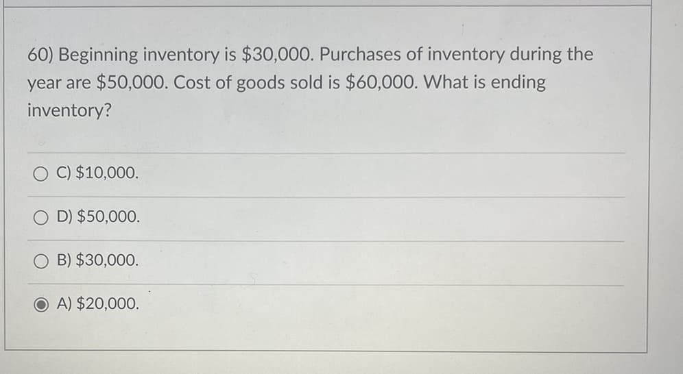 60) Beginning inventory is $30,000. Purchases of inventory during the
year are $50,000. Cost of goods sold is $60,000. What is ending
inventory?
C) $10,000.
D) $50,000.
B) $30,000.
OA) $20,000.