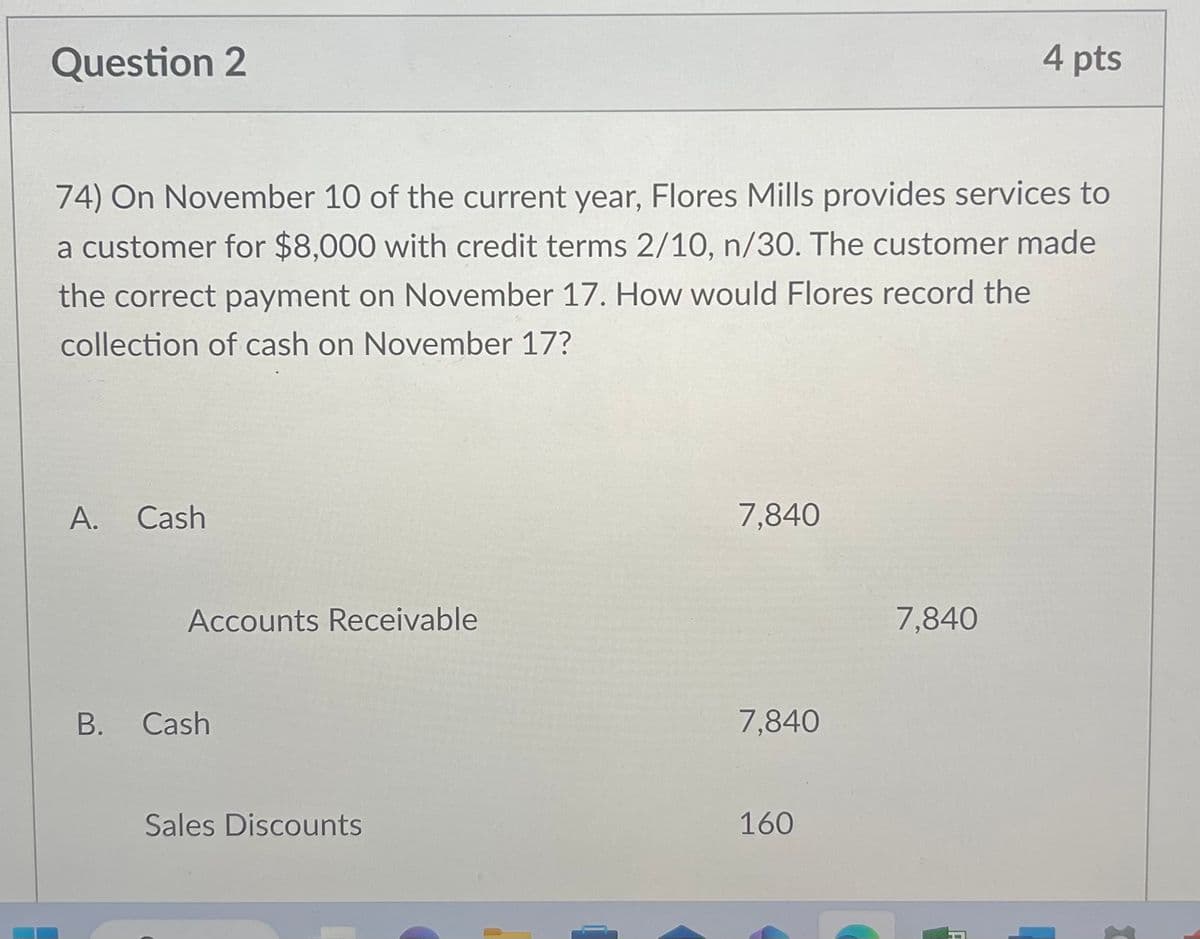 Question 2
74) On November 10 of the current year, Flores Mills provides services to
a customer for $8,000 with credit terms 2/10, n/30. The customer made
the correct payment on November 17. How would Flores record the
collection of cash on November 17?
A. Cash
Accounts Receivable
B. Cash
Sales Discounts
7,840
7,840
160
4 pts
7,840