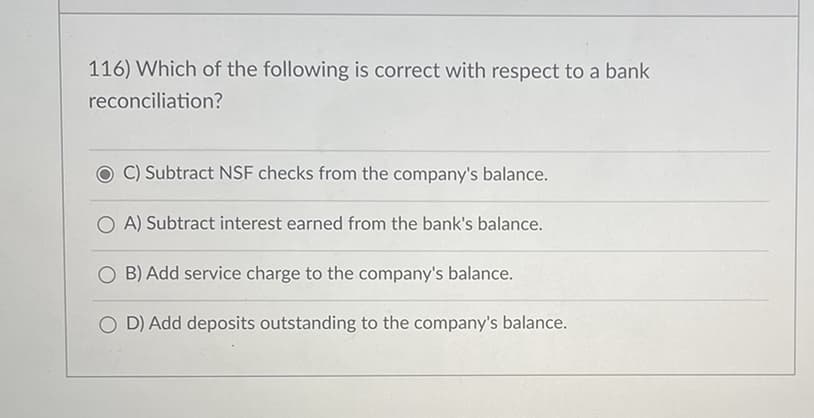 116) Which of the following is correct with respect to a bank
reconciliation?
C) Subtract NSF checks from the company's balance.
A) Subtract interest earned from the bank's balance.
B) Add service charge to the company's balance.
OD) Add deposits outstanding to the company's balance.