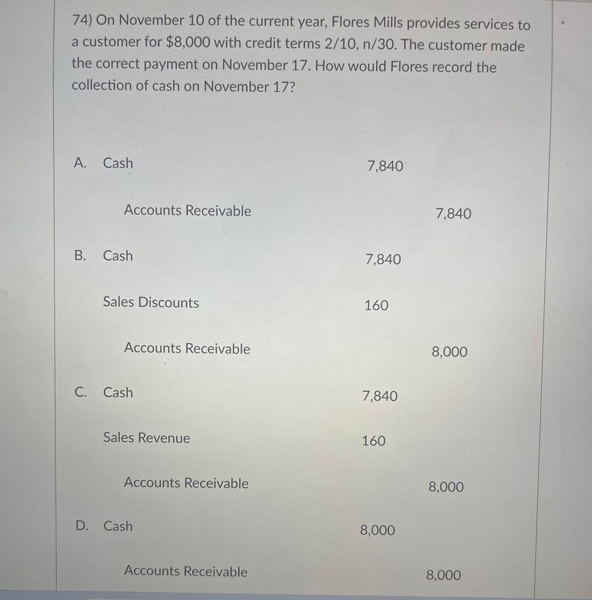74) On November 10 of the current year, Flores Mills provides services to
a customer for $8,000 with credit terms 2/10, n/30. The customer made
the correct payment on November 17. How would Flores record the
collection of cash on November 17?
A. Cash
Accounts Receivable
B. Cash
Sales Discounts
Accounts Receivable
C. Cash
Sales Revenue
Accounts Receivable
D. Cash
Accounts Receivable
7,840
7,840
160
7,840
160
8,000
7,840
8,000
8,000
8,000