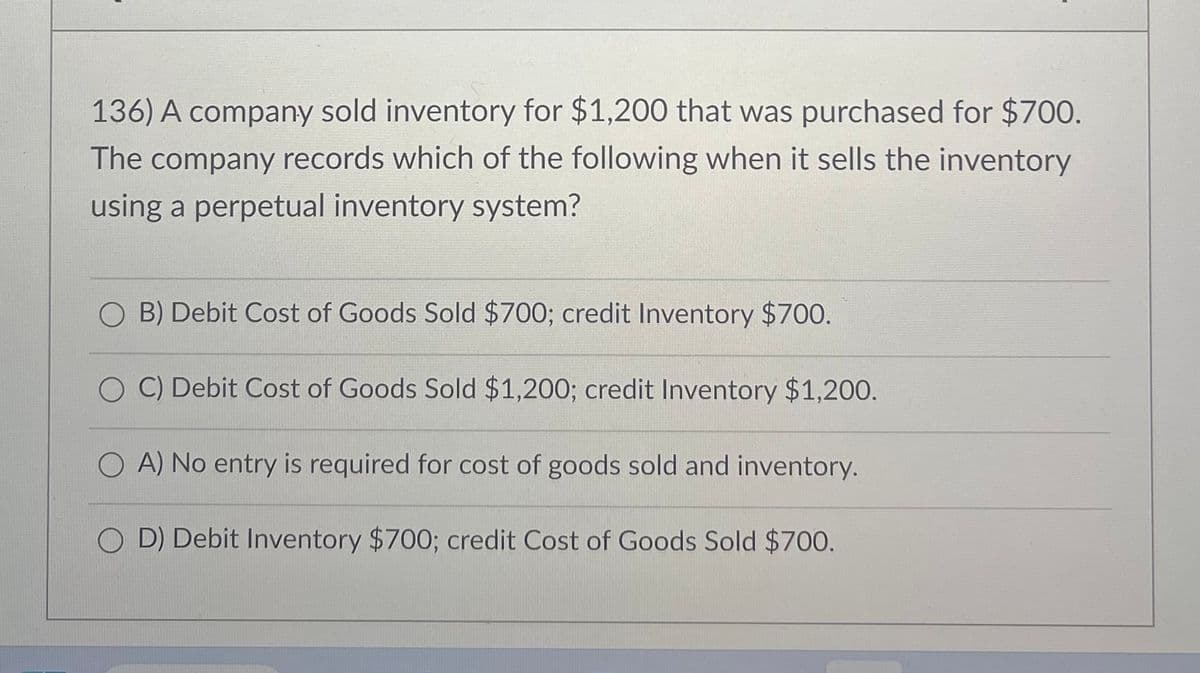 136) A company sold inventory for $1,200 that was purchased for $700.
The company records which of the following when it sells the inventory
using a perpetual inventory system?
B) Debit Cost of Goods Sold $700; credit Inventory $700.
C) Debit Cost of Goods Sold $1,200; credit Inventory $1,200.
O A) No entry is required for cost of goods sold and inventory.
OD) Debit Inventory $700; credit Cost of Goods Sold $700.