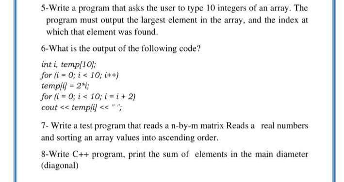 5-Write a program that asks the user to type 10 integers of an array. The
program must output the largest element in the array, and the index at
which that element was found.
6-What is the output of the following code?
int i, temp[10];
for (i = 0; i < 10; i++)
templi) = 2*i;
for (i = 0; i < 10; i = i+ 2)
cout << templi) << " ";
7- Write a test program that reads a n-by-m matrix Reads a real numbers
and sorting an array values into ascending order.
8-Write C++ program, print the sum of elements in the main diameter
(diagonal)
