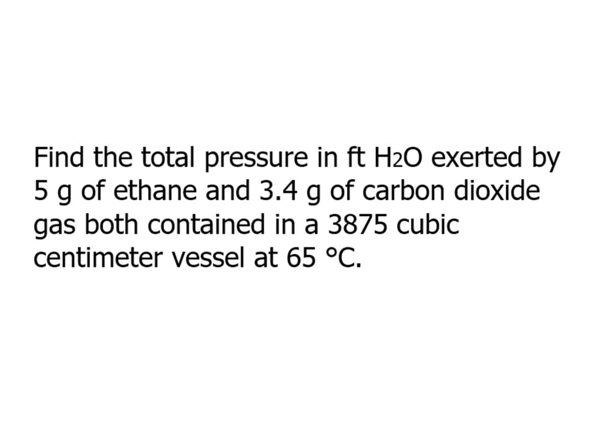 Find the total pressure in ft H20 exerted by
5 g of ethane and 3.4 g of carbon dioxide
gas both contained in a 3875 cubic
centimeter vessel at 65 °C.
