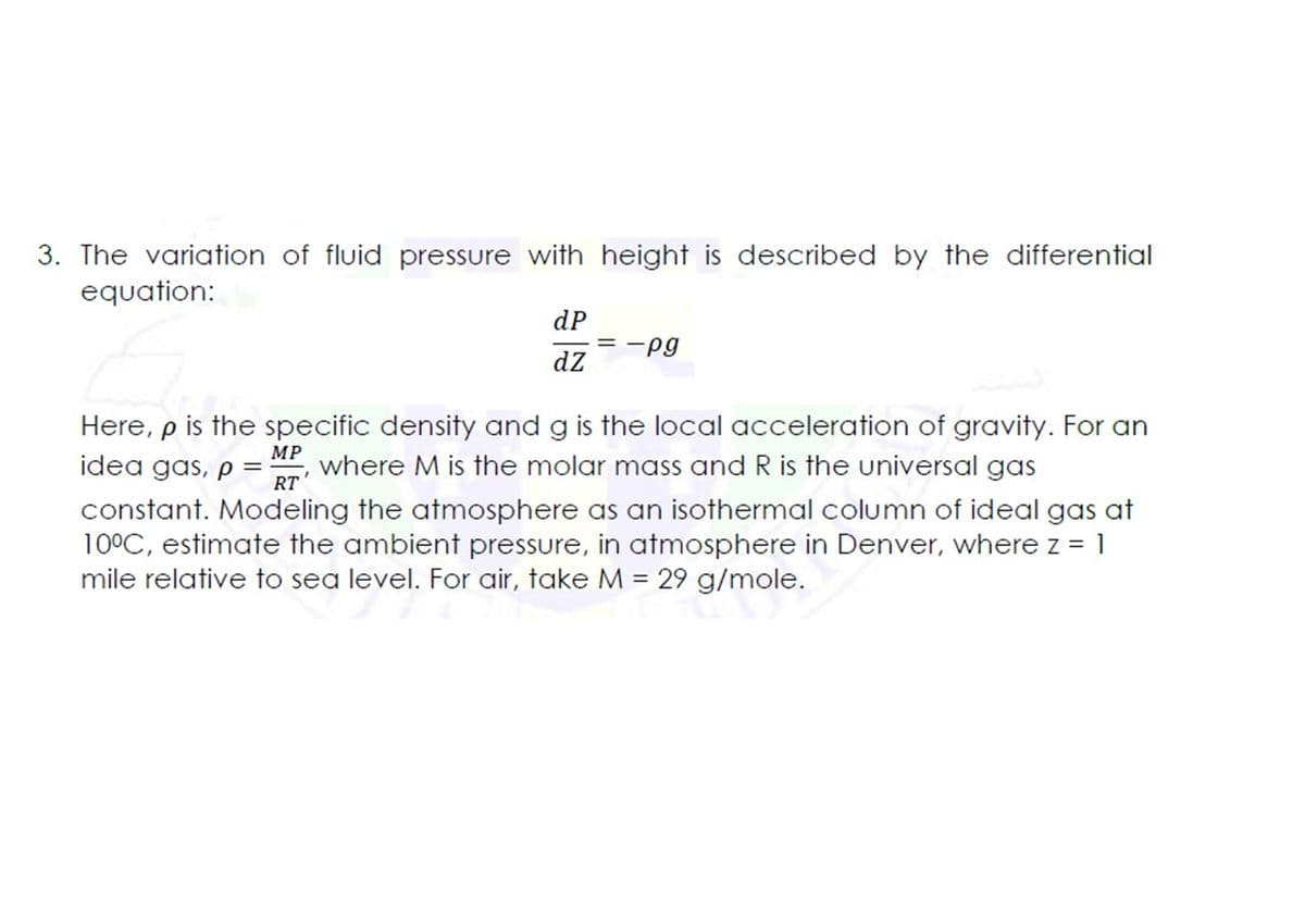 3. The variation of fluid pressure with height is described by the differential
equation:
dP
= -pg
dz
Here, p is the specific density and g is the local acceleration of gravity. For an
idea gas, p
МP
where M is the molar mass and R is the universal gas
RT
constant. Modeling the atmosphere as an isothermal column of ideal gas at
10°C, estimate the ambient pressure, in atmosphere in Denver, where z = 1
mile relative to sea level. For air, take M = 29 g/mole.
