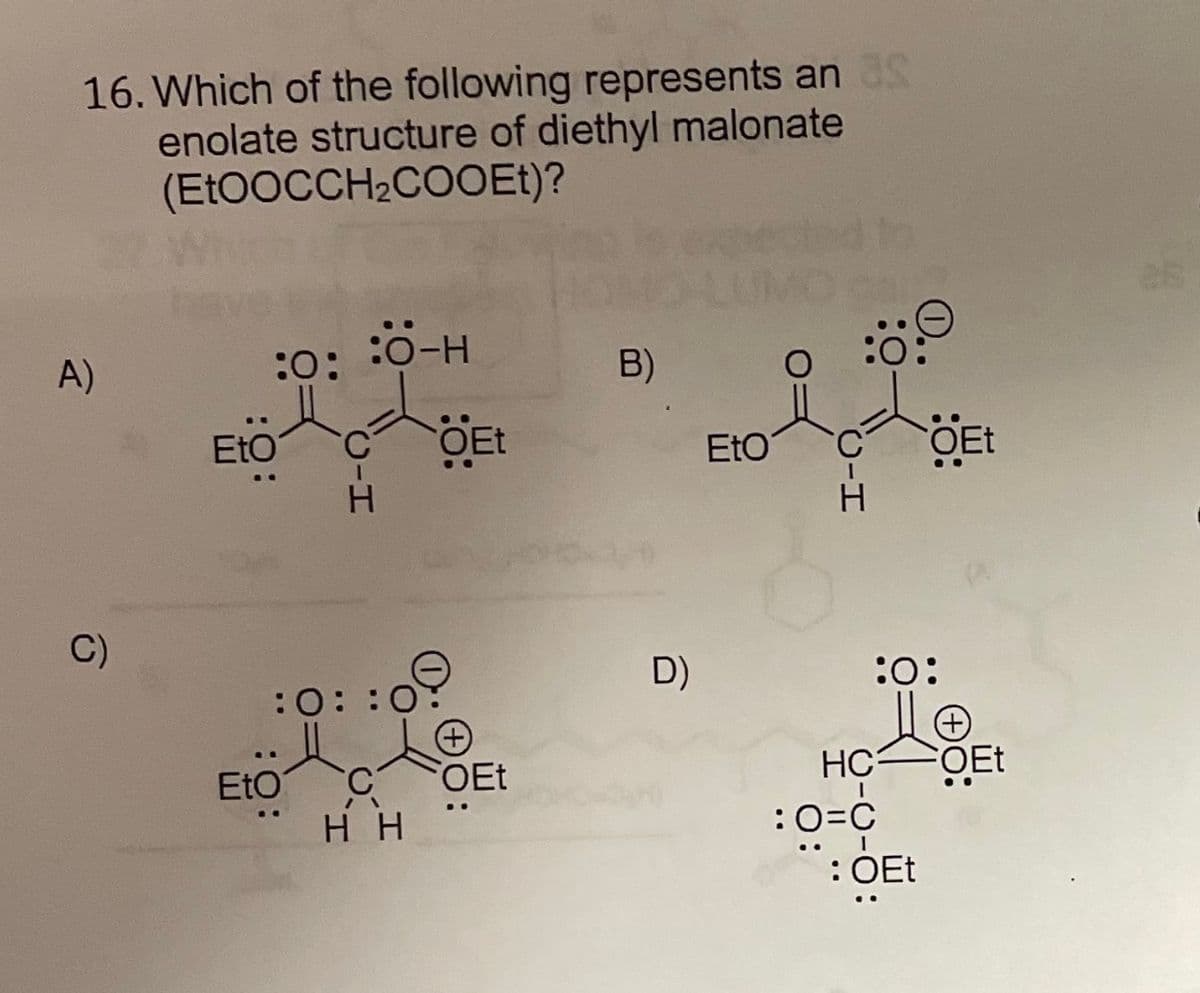 16. Which of the following represents anS
enolate structure of diethyl malonate
(Et0OCCH2COOEt)?
H-O; :0:
:0-H
B)
A)
EtO
OEt
EtO
OEt
C)
D)
:o:
O: :0:
OEt
FOET
EtO
:0=c
:0=C
: OEt
нн
