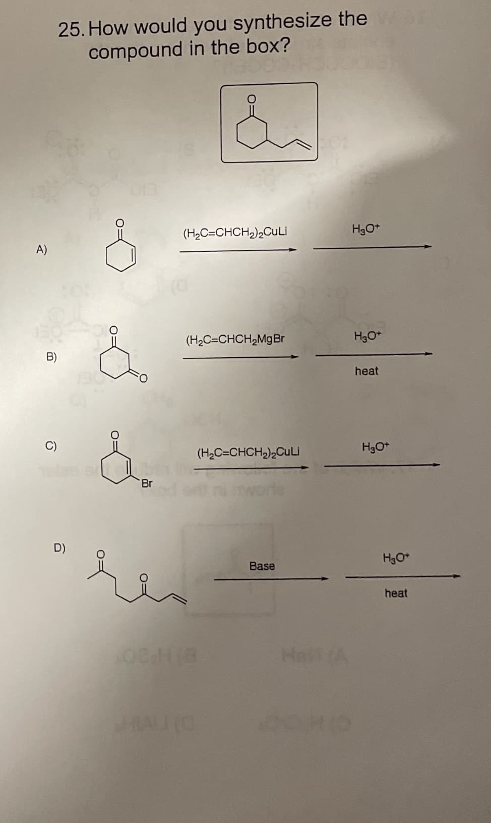 25. How would you synthesize the
compound in the box?
(H2C=CHCH2),CuLi
A)
(H2C=CHCH,MgBr
B)
heat
(H,C=CHCH,)2Culi
Br
H3O*
Base
heat
HaA
HALI (O
