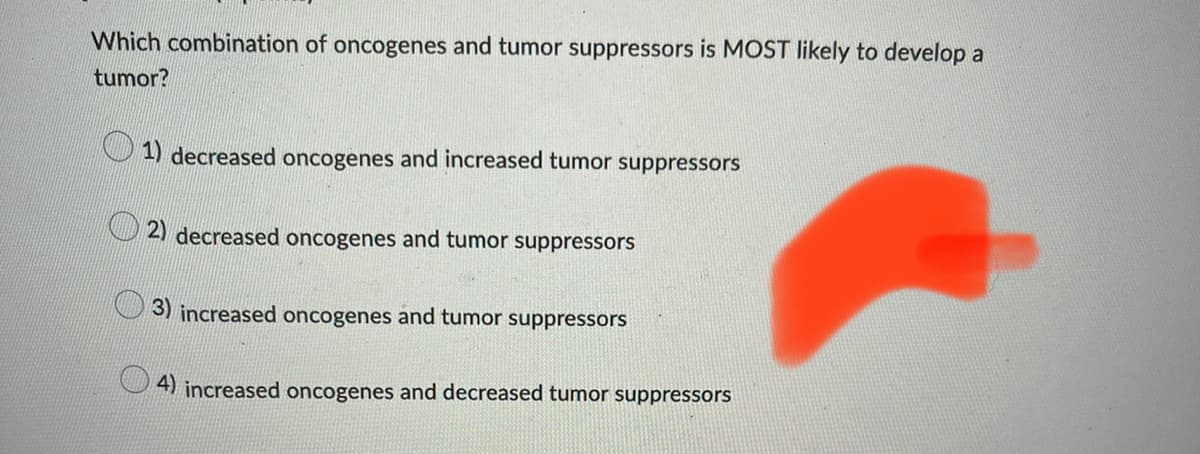 Which combination of oncogenes and tumor suppressors is MOST likely to develop a
tumor?
1) decreased oncogenes and increased tumor suppressors
2) decreased oncogenes and tumor suppressors
3) increased oncogenes and tumor suppressors
4) increased oncogenes and decreased tumor suppressors