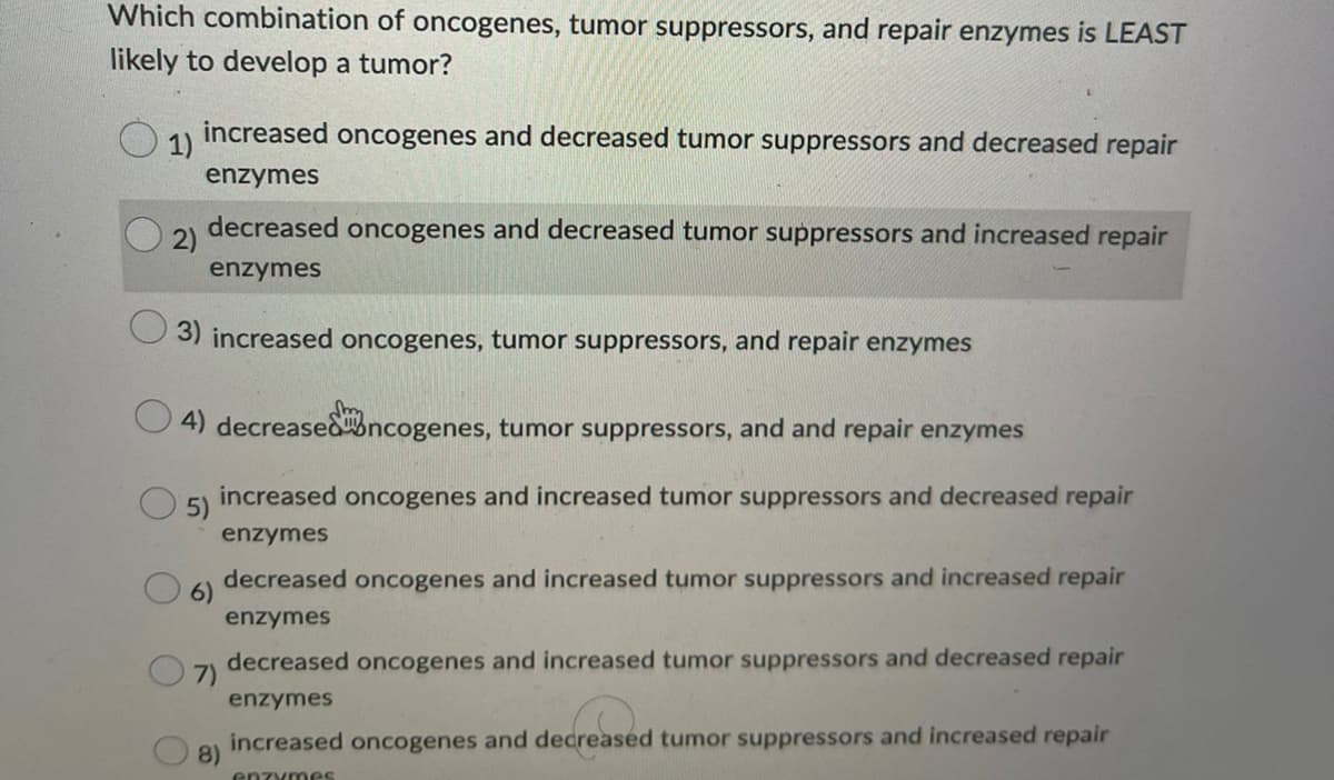 Which combination of oncogenes, tumor suppressors, and repair enzymes is LEAST
likely to develop a tumor?
1)
2)
increased oncogenes and decreased tumor suppressors and decreased repair
enzymes
decreased oncogenes and decreased tumor suppressors and increased repair
enzymes
3) increased oncogenes, tumor suppressors, and repair enzymes
4) decreased oncogenes, tumor suppressors, and and repair enzymes
increased oncogenes and increased tumor suppressors and decreased repair
enzymes
5)
6)
7)
8)
decreased oncogenes and increased tumor suppressors and increased repair
enzymes
decreased oncogenes and increased tumor suppressors and decreased repair
enzymes
increased oncogenes and decreased tumor suppressors and increased repair
enzymes