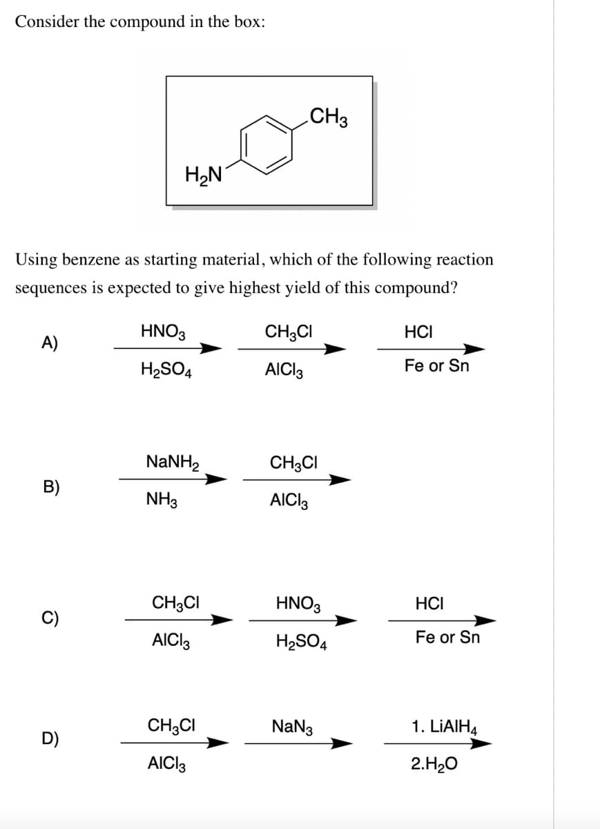 Consider the compound in the box:
CH3
H2N
Using benzene as starting material, which of the following reaction
sequences is expected to give highest yield of this compound?
HNO3
CH3CI
HCI
A)
H2SO4
AICI3
Fe or Sn
NaNH2
CH3CI
B)
NH3
AICI3
CH3CI
HNO3
HCI
AICI3
H2SO4
Fe or Sn
CH3CI
NaN3
1. LIAIH4
D)
AICI3
2.H20
