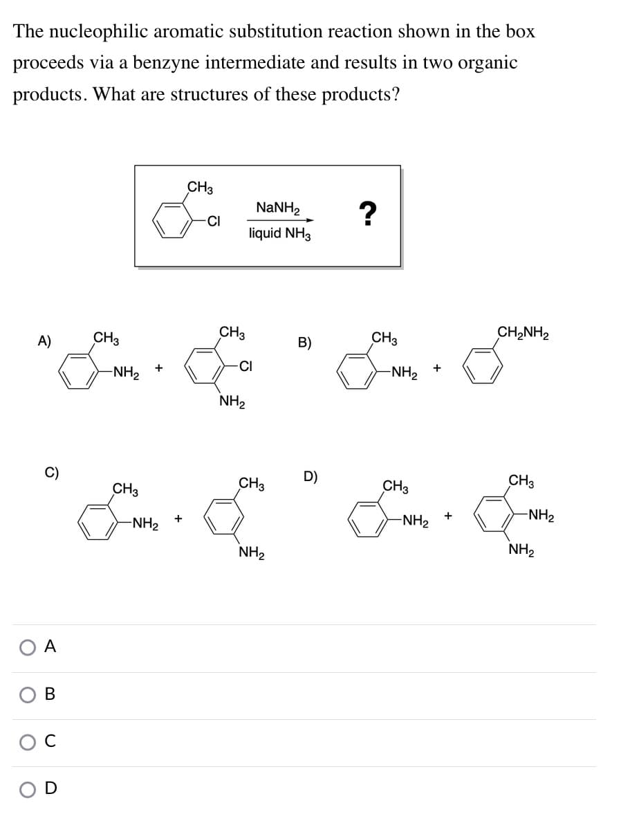 The nucleophilic aromatic substitution reaction shown in the box
proceeds via a benzyne intermediate and results in two organic
products. What are structures of these products?
CH3
NaNH2
CI
liquid NH3
A)
CH3
CH3
CH3
CH2NH2
B)
+
CI
+
-NH2
-NH2
NH2
C)
CH3
D)
CH3
CH3
CH3
-NH2
-NH2
-NH2
NH2
NH2
A
В
