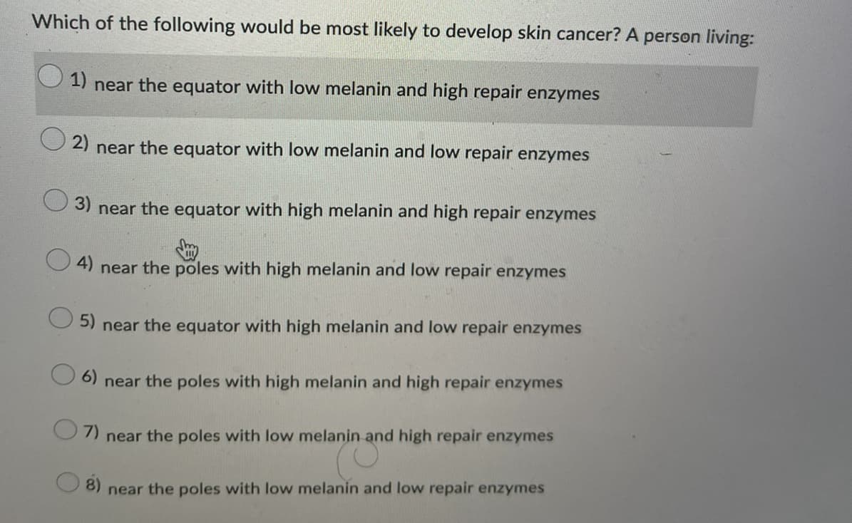 Which of the following would be most likely to develop skin cancer? A person living:
1) near the equator with low melanin and high repair enzymes
2) near the equator with low melanin and low repair enzymes
3) near the equator with high melanin and high repair enzymes
4) near the poles with high melanin and low repair enzymes
5) near the equator with high melanin and low repair enzymes
6)
near the poles with high melanin and high repair enzymes
7) near the poles with low melanin and high repair enzymes
8) near the poles with low melanin and low repair enzymes