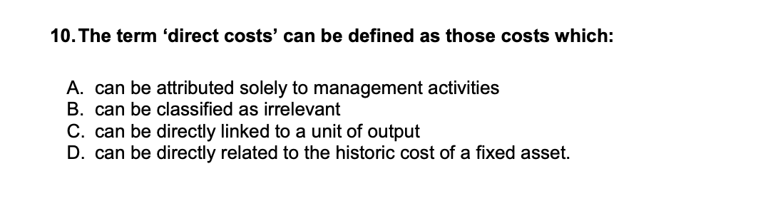 10. The term 'direct costs' can be defined as those costs which:
A. can be attributed solely to management activities
B. can be classified as irrelevant
C. can be directly linked to a unit of output
D. can be directly related to the historic cost of a fixed asset.

