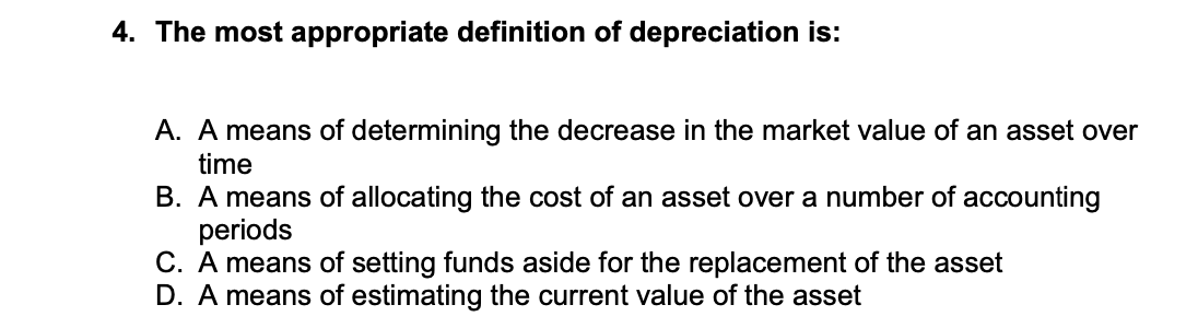 4. The most appropriate definition of depreciation is:
A. A means of determining the decrease in the market value of an asset over
time
B. A means of allocating the cost of an asset over a number of accounting
periods
C. A means of setting funds aside for the replacement of the asset
D. A means of estimating the current value of the asset
