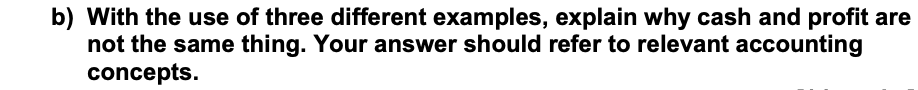 b) With the use of three different examples, explain why cash and profit are
not the same thing. Your answer should refer to relevant accounting
concepts.
