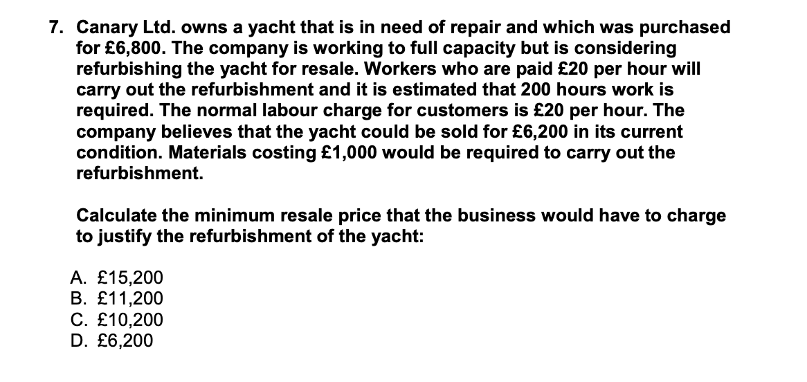 7. Canary Ltd. owns a yacht that is in need of repair and which was purchased
for £6,800. The company is working to full capacity but is considering
refurbishing the yacht for resale. Workers who are paid £20 per hour will
carry out the refurbishment and it is estimated that 200 hours work is
required. The normal labour charge for customers is £20 per hour. The
company believes that the yacht could be sold for £6,200 in its current
condition. Materials costing £1,000 would be required to carry out the
refurbishment.
Calculate the minimum resale price that the business would have to charge
to justify the refurbishment of the yacht:
A. £15,200
В. £11,200
С. £10,200
D. £6,200
