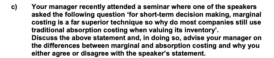 c)
Your manager recently attended a seminar where one of the speakers
asked the following question 'for short-term decision making, marginal
costing is a far superior technique so why do most companies still use
traditional absorption costing when valuing its inventory'.
Discuss the above statement and, in doing so, advise your manager on
the differences between marginal and absorption costing and why you
either agree or disagree with the speaker's statement.
