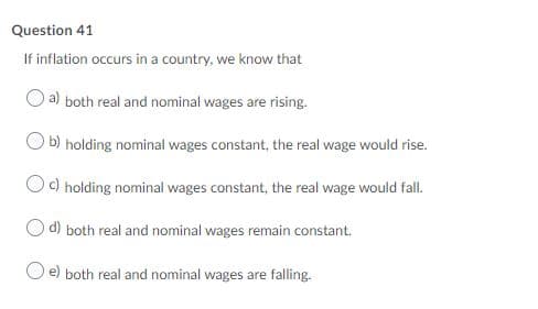 Question 41
If inflation occurs in a country, we know that
a) both real and nominal wages are rising.
b) holding nominal wages constant, the real wage would rise.
Oc) holding nominal wages constant, the real wage would fall.
d) both real and nominal wages remain constant.
e) both real and nominal wages are falling.
