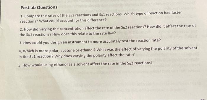 Postlab Questions
1. Compare the rates of the SN2 reactions and SN1 reactions. Which type of reaction had faster
reactions? What could account for this difference?
2. How did varying the concentration affect the rate of the SN2 reactions? How did it affect the rate of
the SN1 reactions? How does this relate to the rate law?
3. How could you design an instrument to more accurately test the reaction rate?
4. Which is more polar, acetone or ethanol? What was the effect of varying the polarity of the solvent
in the SN1 reaction? Why does varying the polarity affect the rate?
5. How would using ethanol as a solvent affect the rate in the SN2 reactions?