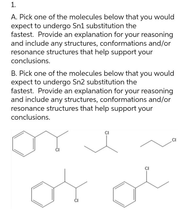 1.
A. Pick one of the molecules below that you would
expect to undergo Sn1 substitution the
fastest. Provide an explanation for your reasoning
and include any structures, conformations and/or
resonance structures that help support your
conclusions.
B. Pick one of the molecules below that you would
expect to undergo Sn2 substitution the
fastest. Provide an explanation for your reasoning
and include any structures, conformations and/or
resonance structures that help support your
conclusions.
or
CI
CI
of
CI