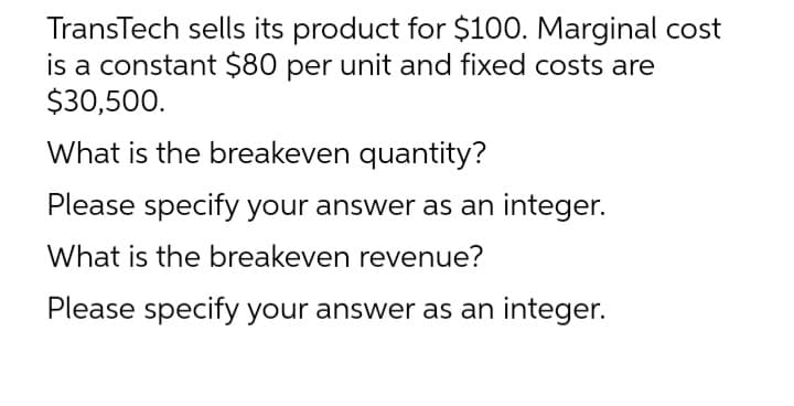 TransTech sells its product for $100. Marginal cost
is a constant $80 per unit and fixed costs are
$30,500.
What is the breakeven quantity?
Please specify your answer as an integer.
What is the breakeven revenue?
Please specify your answer as an integer.