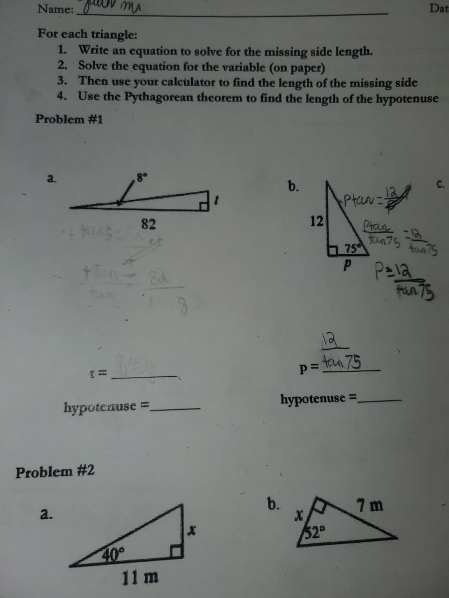 Name: V m
Dat
For each triangle:
1. Write an equation to solve for the missing side length.
2. Solve the equation for the variable (on paper)
3. Then use your calcùlator to find the length of the missing side
4. Use the Pythagorean theorem to find the length of the hypotenuse
Problem #1
a.
b.
C.
Ptan=
12
82
Ptan
Fun 75 fan75
75
fran 75
p= tan 75
hypotenuse =
hypotenuse =
Problem #2
b.
7 m
a.
52
40
11 m
