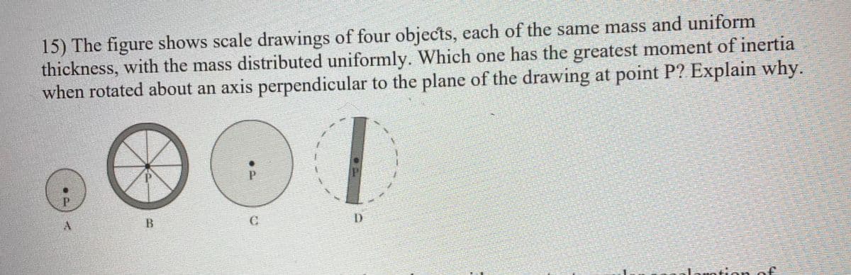 15) The figure shows scale drawings of four objects, each of the same mass and uniform
thickness, with the mass distributed uniformly. Which one has the greatest moment of inertia
when rotated about an axis perpendicular to the plane of the drawing at point P? Explain why.
C
