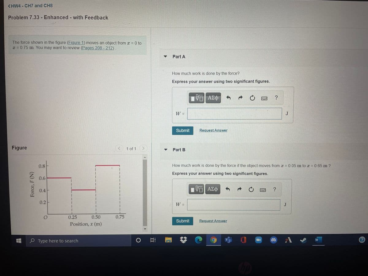 <HW4 - CH7 and CH8
Problem 7.33 - Enhanced with Feedback
The force shown in the figure (Figure 1) moves an object from x = 0 to
x = 0.75 m. You may want to review (Pages 208 - 212).
Part A
How much work is done by the force?
Express your answer using two significant figures.
ΑΣΦ
W =
J
Submit
Request Answer
Figure
< 1 of 1
Part B
0.8
(2)
How much work is done by the force if the object moves from x = 0.05 m to z = 0.65 m ?
Express your answer using two significant figures.
0.6
0.4F
ΑΣΦ
0.2-
W =
J
0.25
0.50
0.75
Submit
Request Answer
Position, x (m)
O Type here to search
Force, F (N)
