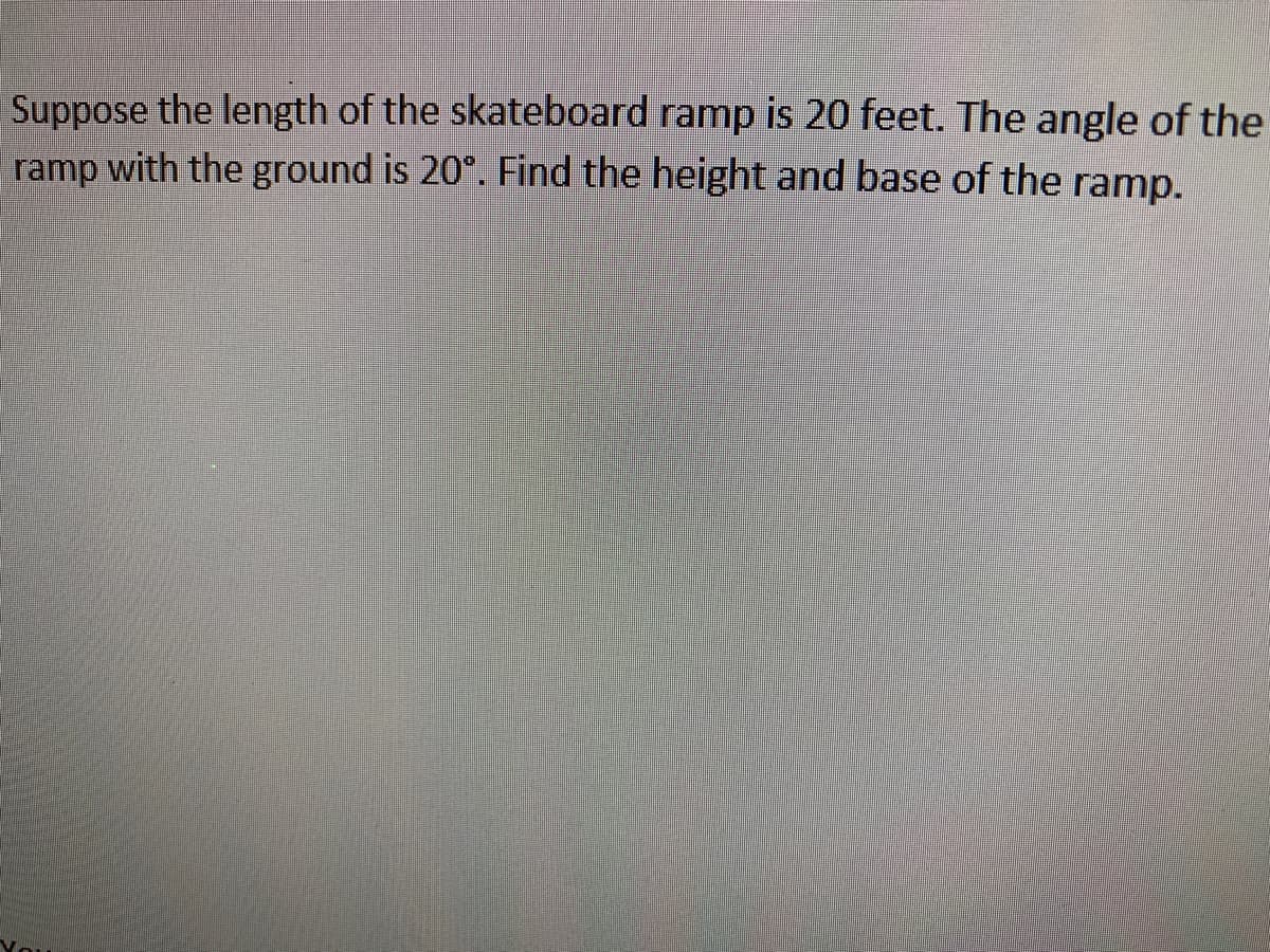 Suppose the length of the skateboard ramp is 20 feet. The angle of the
ramp with the ground is 20°. Find the height and base of the ramp.
