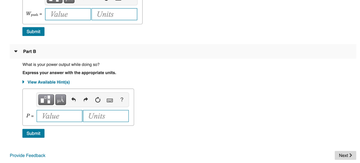 Wp
Value
Units
push =
Submit
Part B
What is your power output while doing so?
Express your answer with the appropriate units.
• View Available Hint(s)
HẢ
?
P =
Value
Units
Submit
Provide Feedback
Next >
