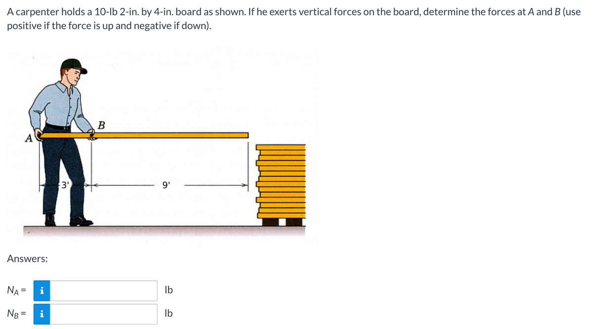 A carpenter holds a 10-lb 2-in. by 4-in. board as shown. If he exerts vertical forces on the board, determine the forces at A and B (use
positive if the force is up and negative if down).
A
Answers:
NA=
=
NB =
i
i
3¹
B
9'
lb
lb